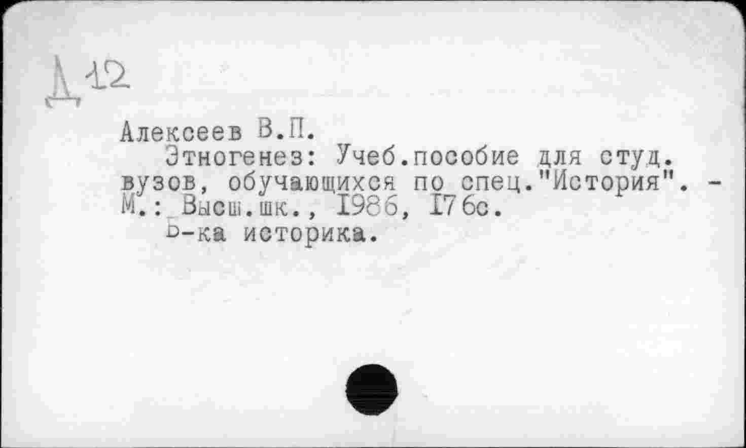 ﻿Алексеев В.П.
Этногенез: Учеб.пособие для студ. вузов, обучающихся по спец."История”. -М.: Высш.шк., 1986, 176с.
о-ка историка.